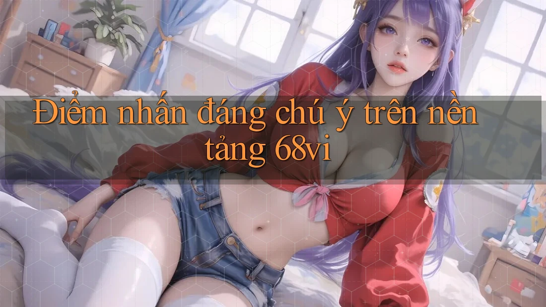 Điểm nhấn đáng chú ý trên nền tảng 68vi Điểm nhấn đáng chú ý trên nền tảng 68vi