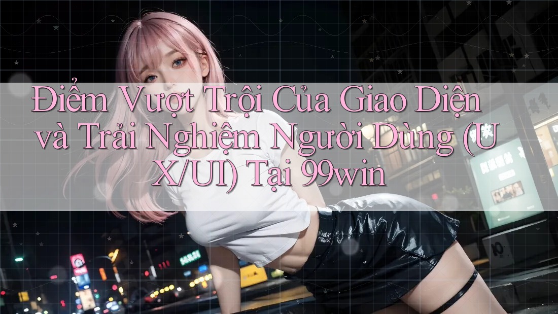 Điểm Vượt Trội Của Giao Diện và Trải Nghiệm Người Dùng (UX/UI) Tại 99win