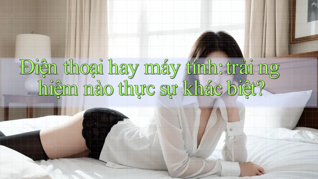 Điện thoại hay máy tính: trải nghiệm nào thực sự khác biệt?