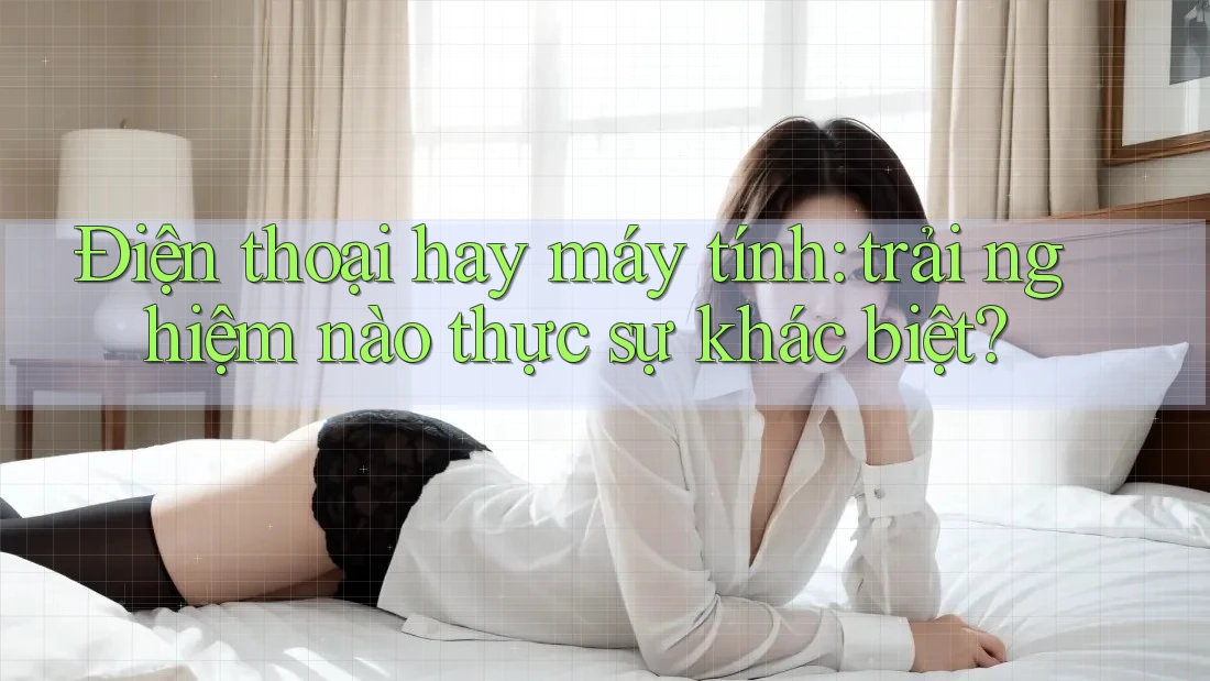 Điện thoại hay máy tính: trải nghiệm nào thực sự khác biệt?