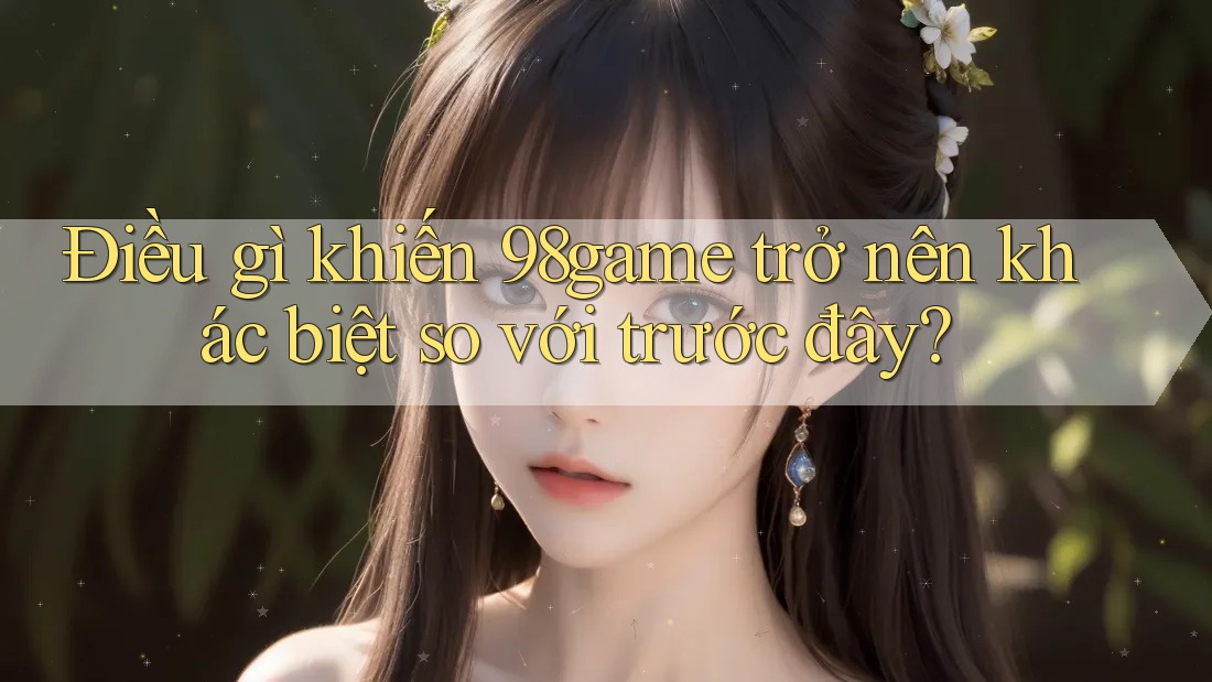 Điều gì khiến 98game trở nên khác biệt so với trước đây? Điều gì khiến 98game trở nên khác biệt so với trước đây?