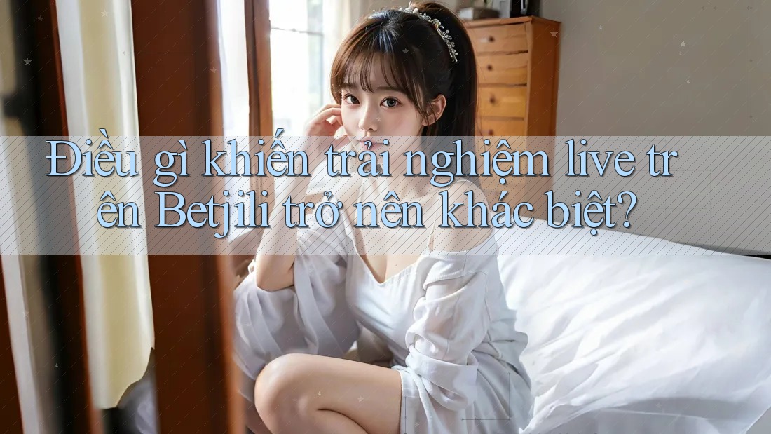 Điều gì khiến trải nghiệm live trên Betjili trở nên khác biệt?