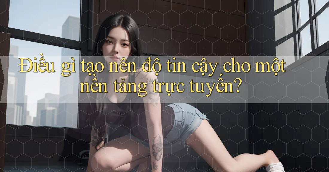 Điều gì tạo nên độ tin cậy cho một nền tảng trực tuyến?