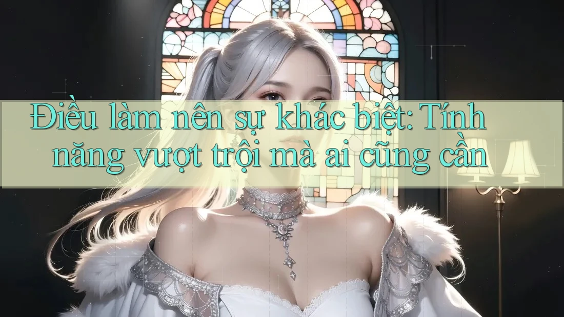 Điều làm nên sự khác biệt: Tính năng vượt trội mà ai cũng cần