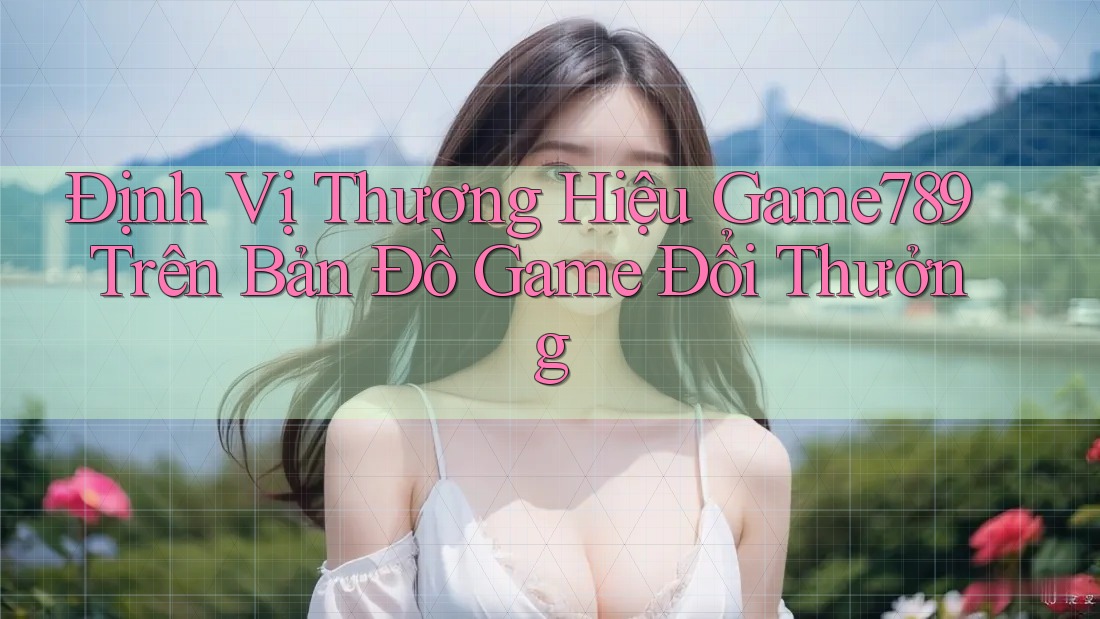 Định Vị Thương Hiệu Game789 Trên Bản Đồ Game Đổi Thưởng