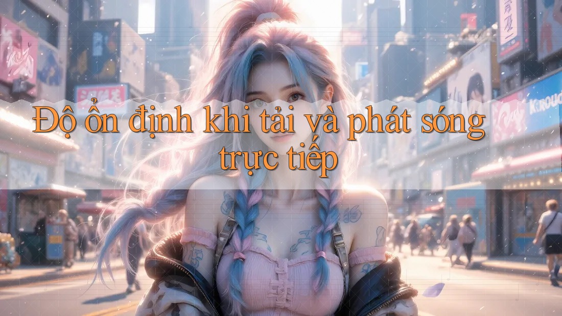 Độ ổn định khi tải và phát sóng trực tiếp