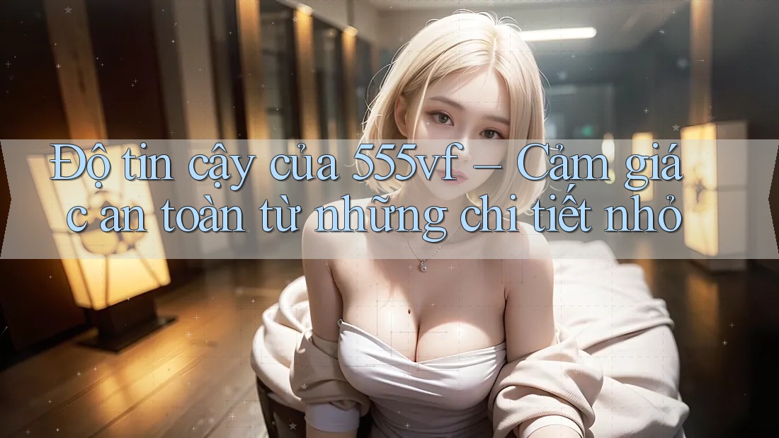 Độ tin cậy của 555vf – Cảm giác an toàn từ những chi tiết nhỏ