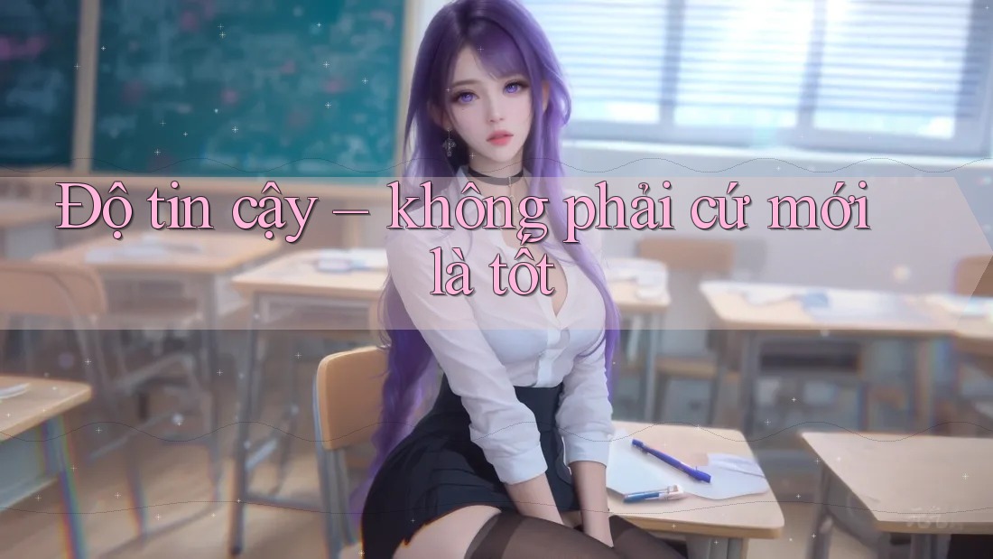 Độ tin cậy – không phải cứ mới là tốt