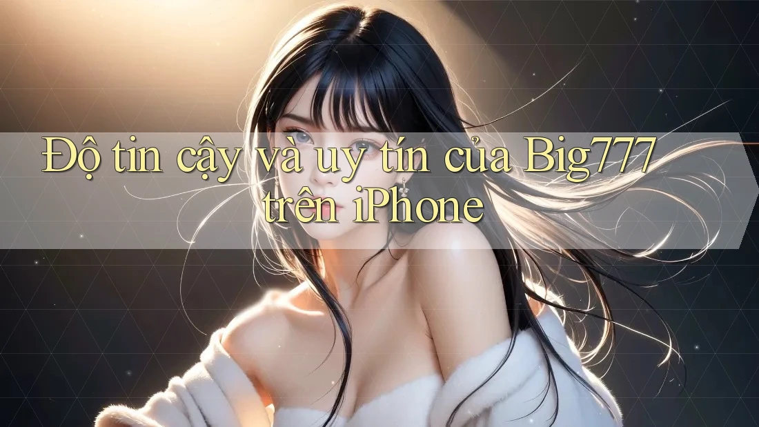 Độ tin cậy và uy tín của Big777 trên iPhone