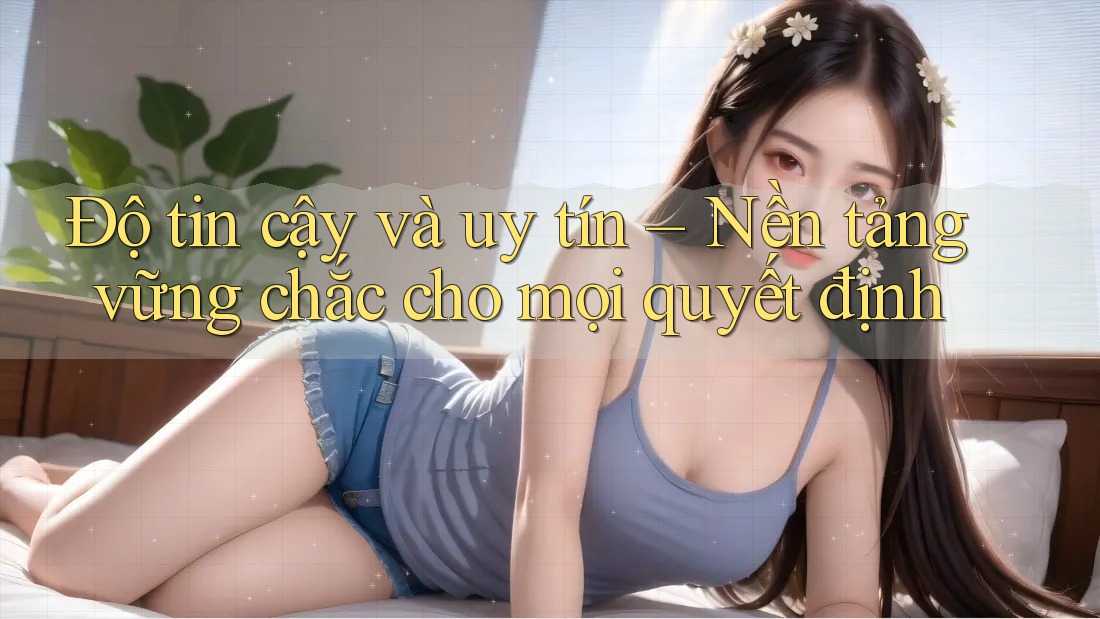 Độ tin cậy và uy tín – Nền tảng vững chắc cho mọi quyết định
