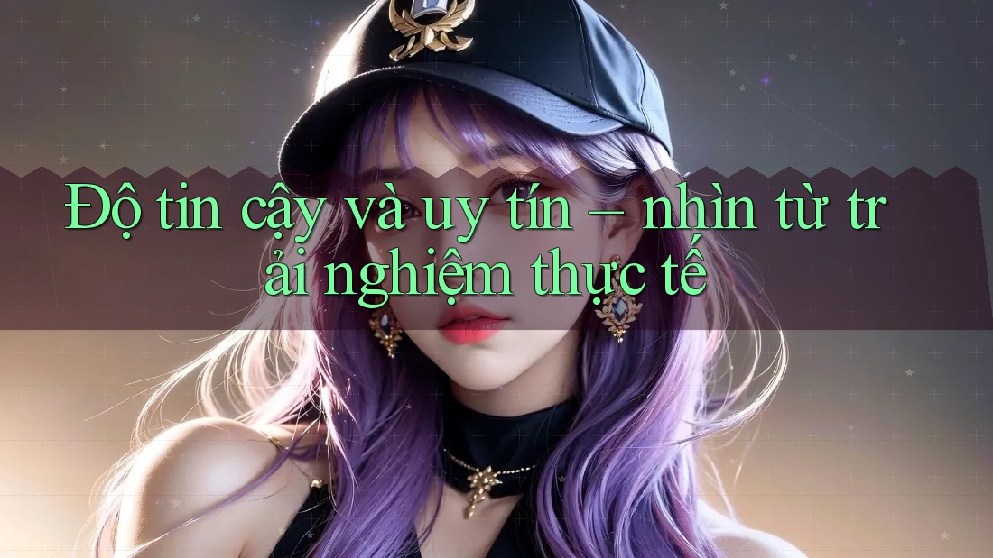 Độ tin cậy và uy tín – nhìn từ trải nghiệm thực tế Độ tin cậy và uy tín – nhìn từ trải nghiệm thực tế