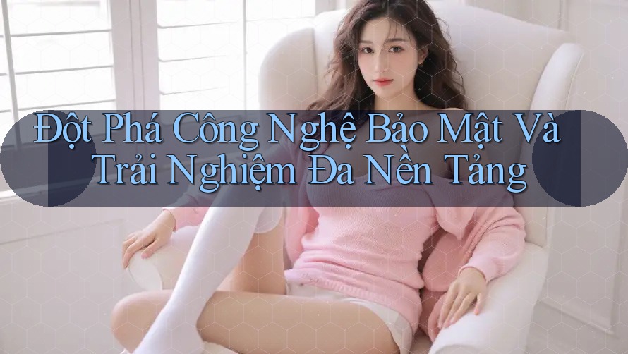 Đột Phá Công Nghệ Bảo Mật Và Trải Nghiệm Đa Nền Tảng