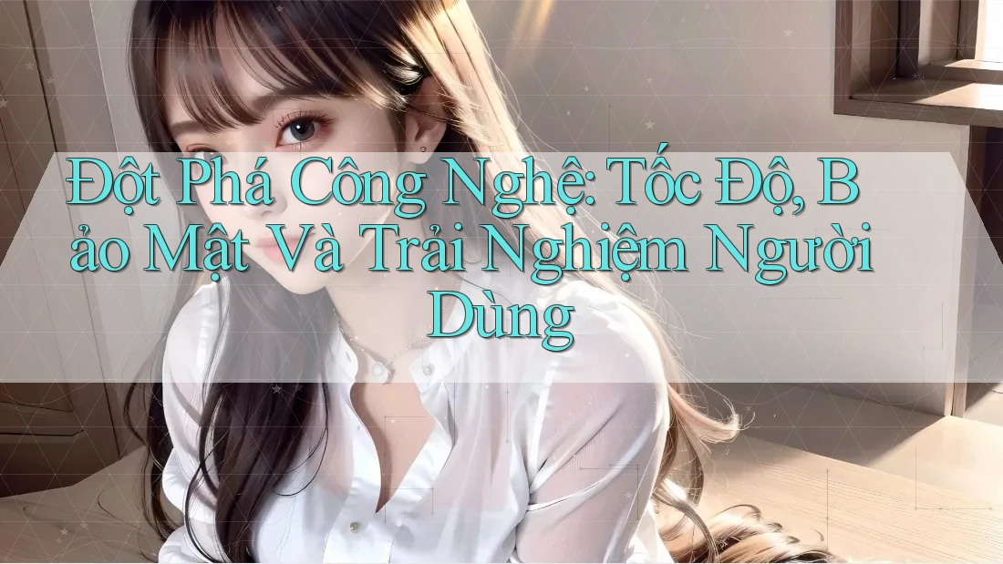 Đột Phá Công Nghệ: Tốc Độ, Bảo Mật Và Trải Nghiệm Người Dùng