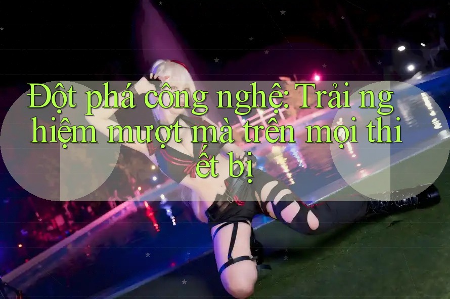 Đột Phá Công Nghệ: Trải Nghiệm Mượt Mà Trên Mọi Thiết Bị Đột Phá Công Nghệ: Trải Nghiệm Mượt Mà Trên Mọi Thiết Bị