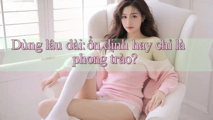 Dùng lâu dài: ổn định hay chỉ là phong trào? Dùng lâu dài: ổn định hay chỉ là phong trào?