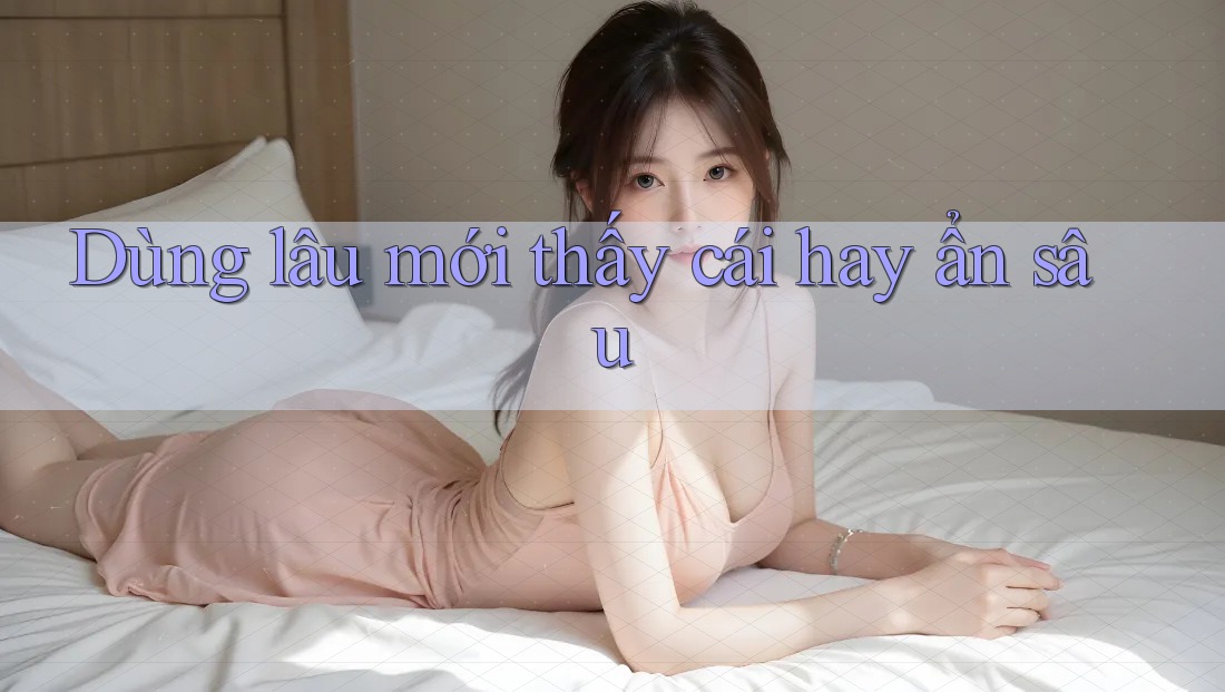 Dùng lâu mới thấy cái hay ẩn sâu
