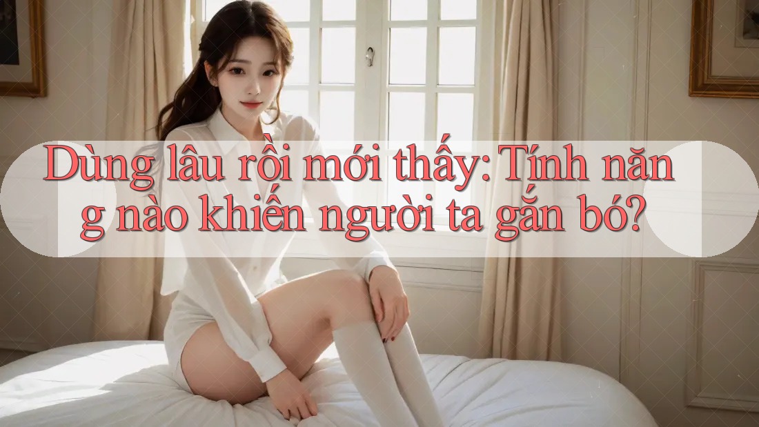 Dùng lâu rồi mới thấy: Tính năng nào khiến người ta gắn bó?