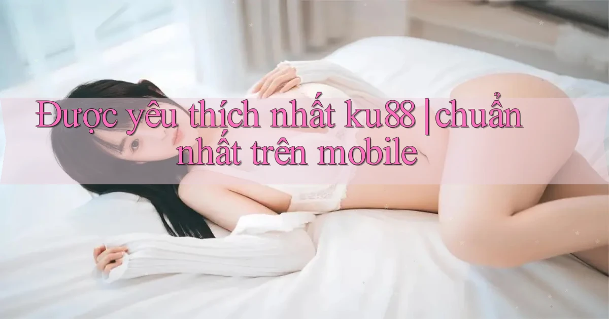 Được yêu thích nhất ku88 chuẩn nhất trên mobile