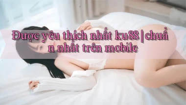 Được yêu thích nhất ku88 chuẩn nhất trên mobile