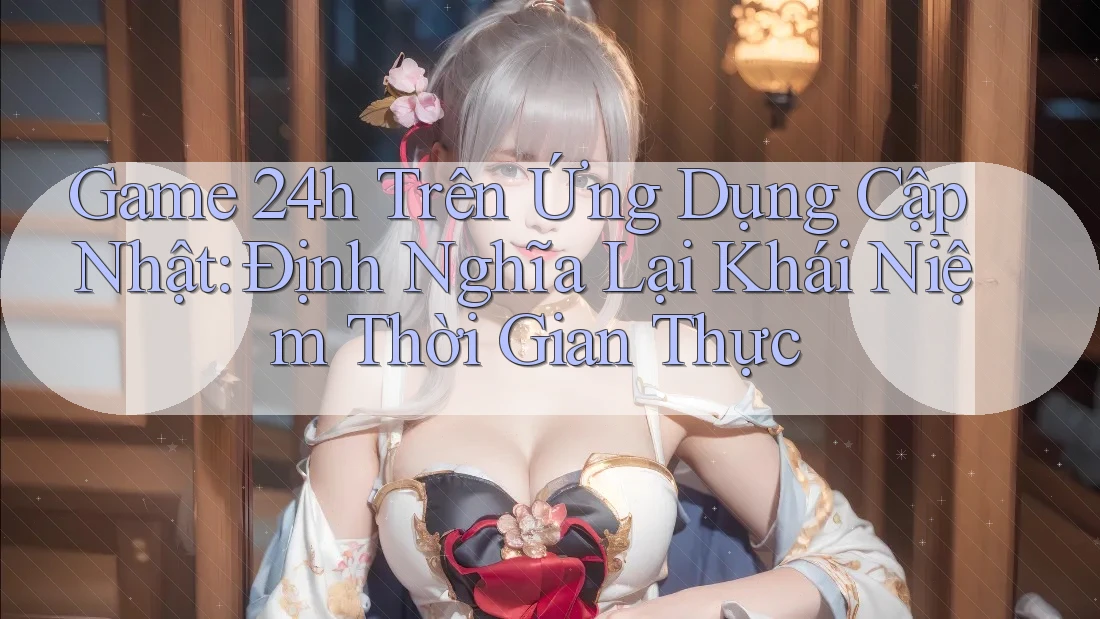 Game 24h Trên Ứng Dụng Cập Nhật: Định Nghĩa Lại Khái Niệm Thời Gian Thực