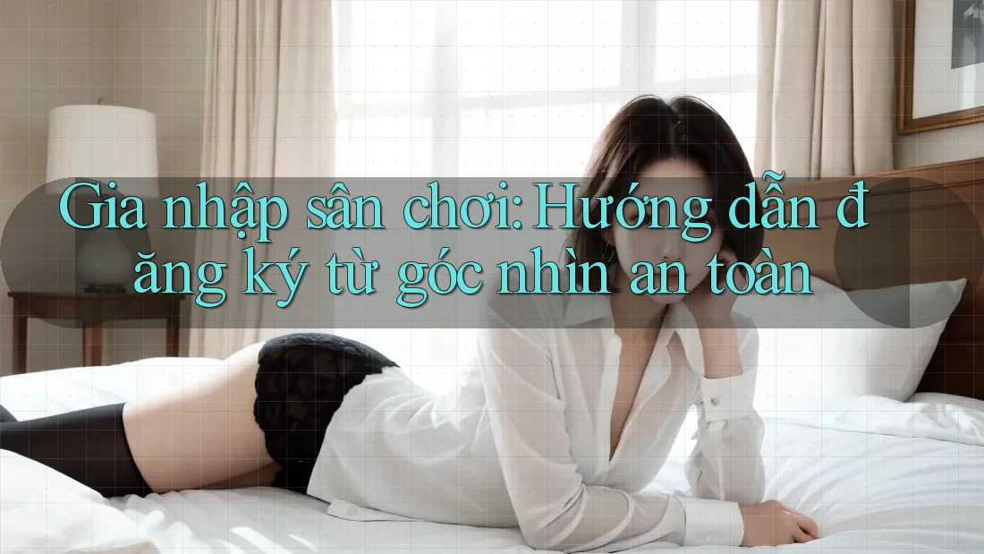 Gia nhập sân chơi: Hướng dẫn đăng ký từ góc nhìn an toàn