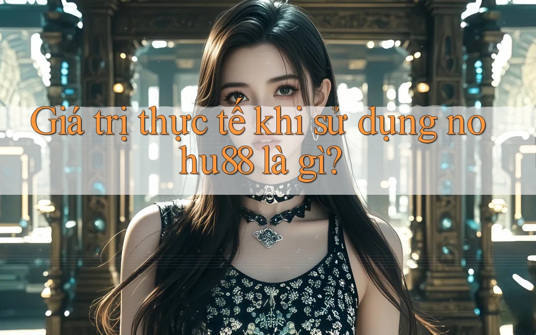 Giá trị thực tế khi sử dụng nohu88 là gì?