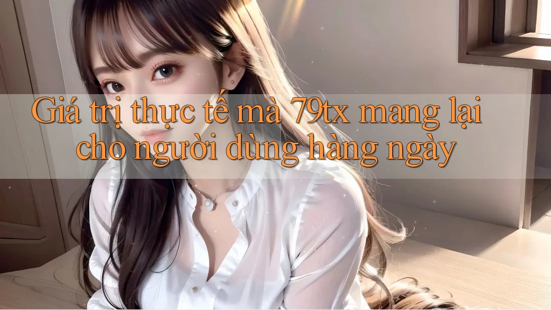 Giá trị thực tế mà 79tx mang lại cho người dùng hàng ngày