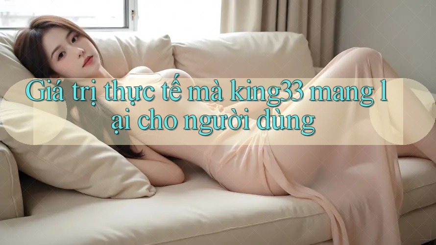 Giá trị thực tế mà king33 mang lại cho người dùng