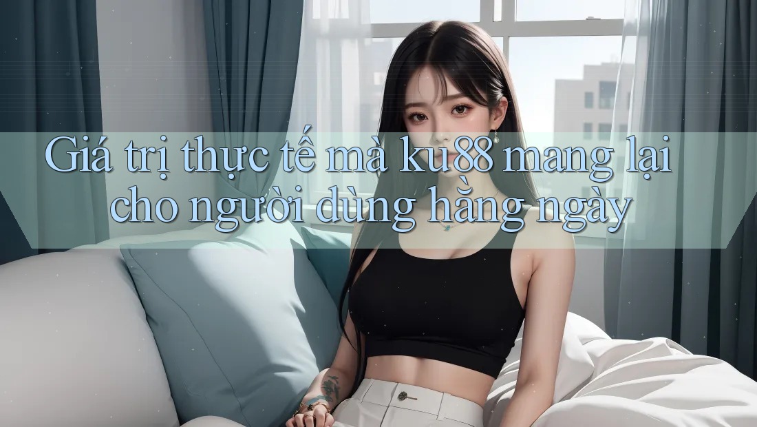 Giá trị thực tế mà ku88 mang lại cho người dùng hằng ngày
