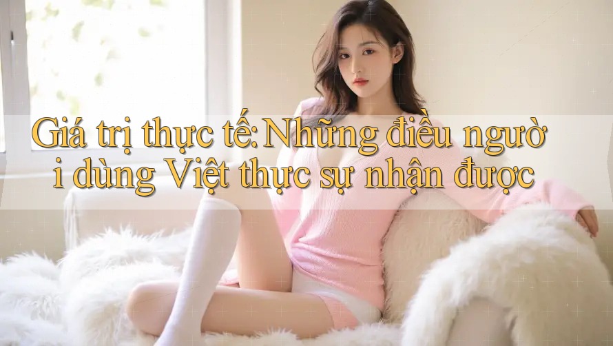 Giá trị thực tế: Những điều người dùng Việt thực sự nhận được