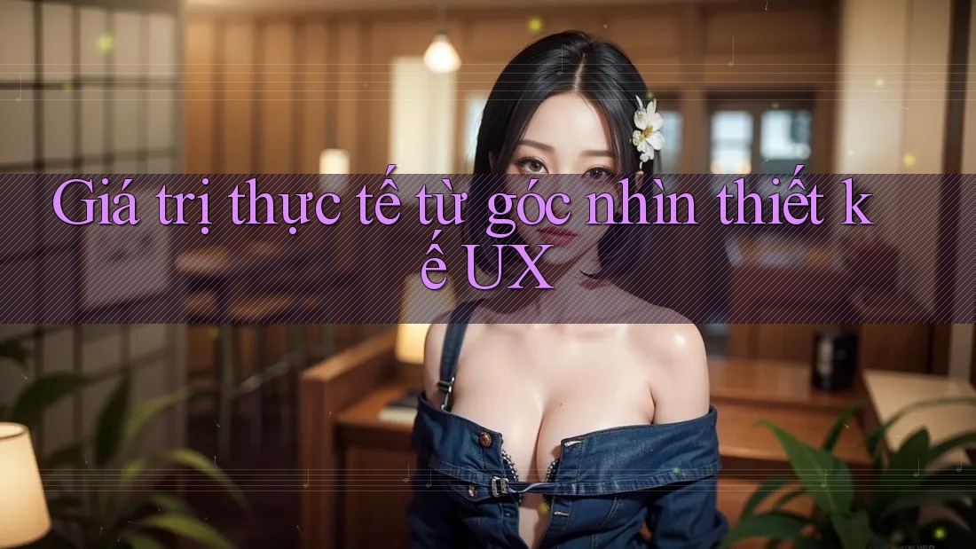 Giá trị thực tế từ góc nhìn thiết kế UX
