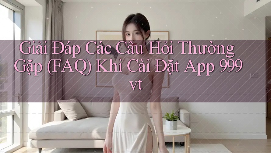 Giải Đáp Các Câu Hỏi Thường Gặp (FAQ) Khi Cài Đặt App 999vt