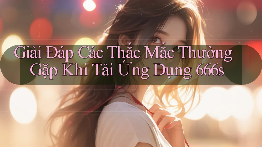 Giải Đáp Các Thắc Mắc Thường Gặp Khi Tải Ứng Dụng 666s