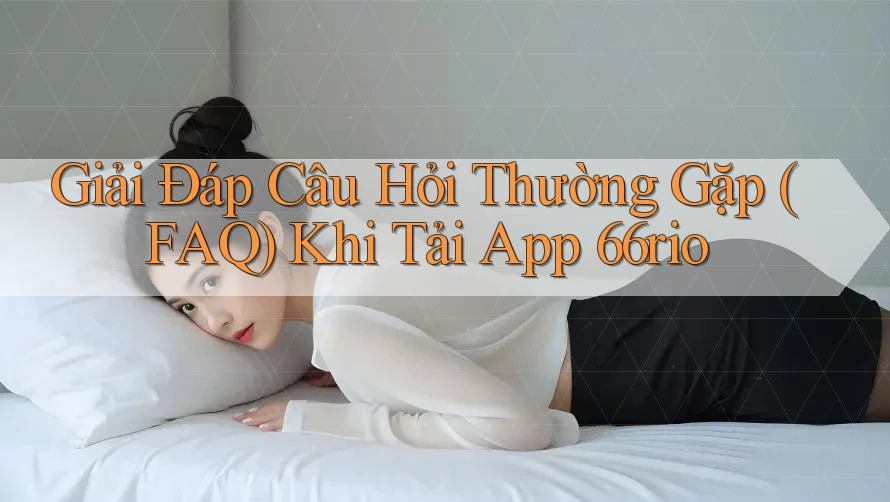 Giải Đáp Câu Hỏi Thường Gặp (FAQ) Khi Tải App 66rio