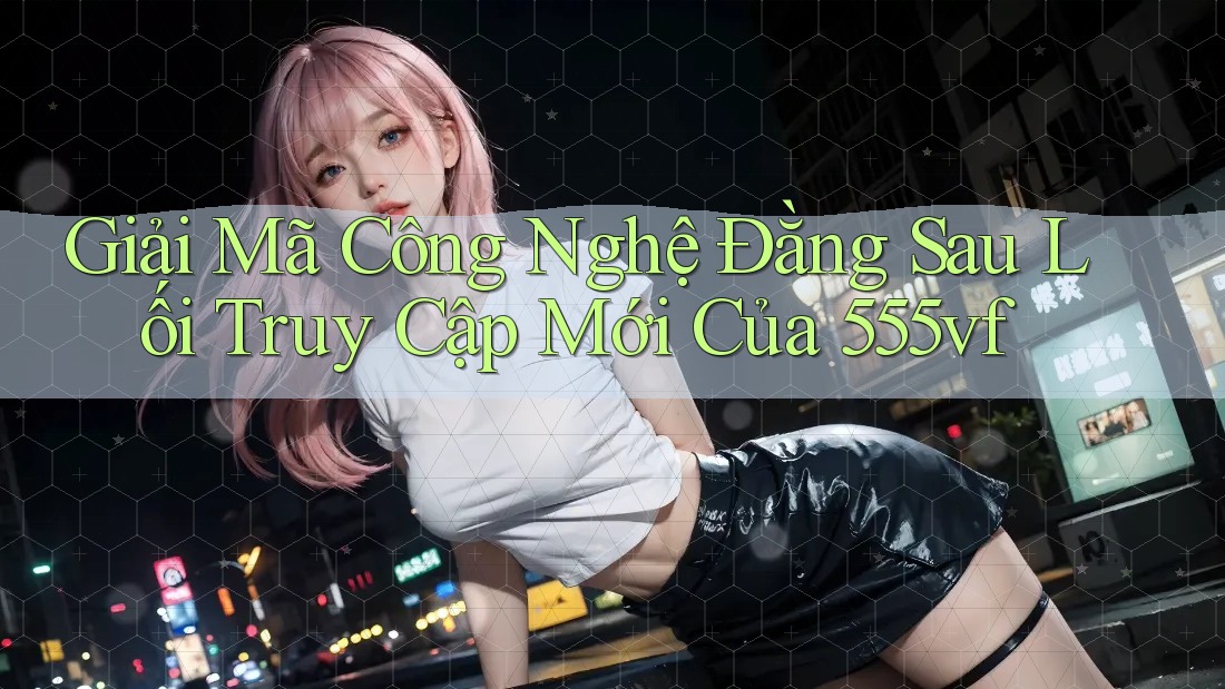 Giải Mã Công Nghệ Đằng Sau Lối Truy Cập Mới Của 555vf