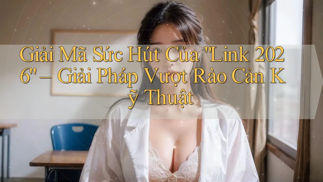 Giải Mã Sức Hút Của “Link 2026” – Giải Pháp Vượt Rào Cản Kỹ Thuật