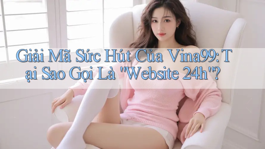 Giải Mã Sức Hút Của Vina99: Tại Sao Gọi Là “Website 24h”?