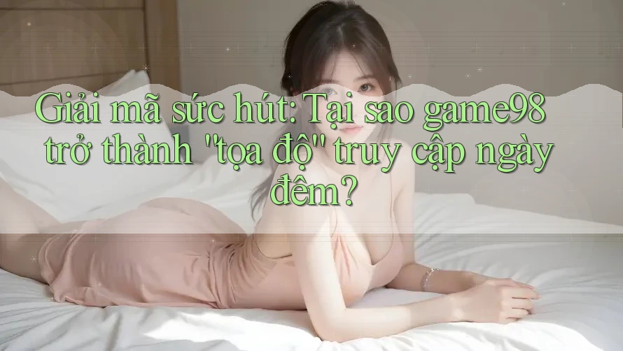 Giải mã sức hút: Tại sao game98 trở thành “tọa độ” truy cập ngày đêm?