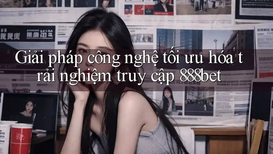 Giải pháp công nghệ tối ưu hóa trải nghiệm truy cập 888bet