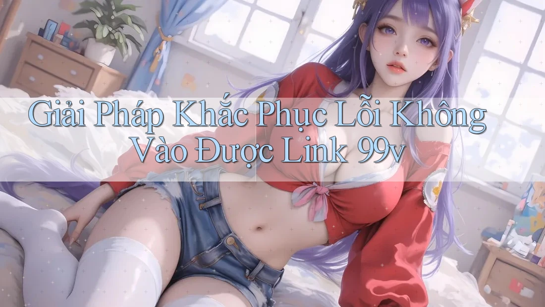 Giải Pháp Khắc Phục Lỗi Không Vào Được Link 99v