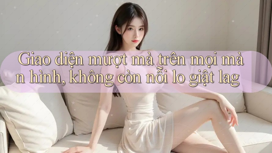 Giao diện mượt mà trên mọi màn hình, không còn nỗi lo giật lag
