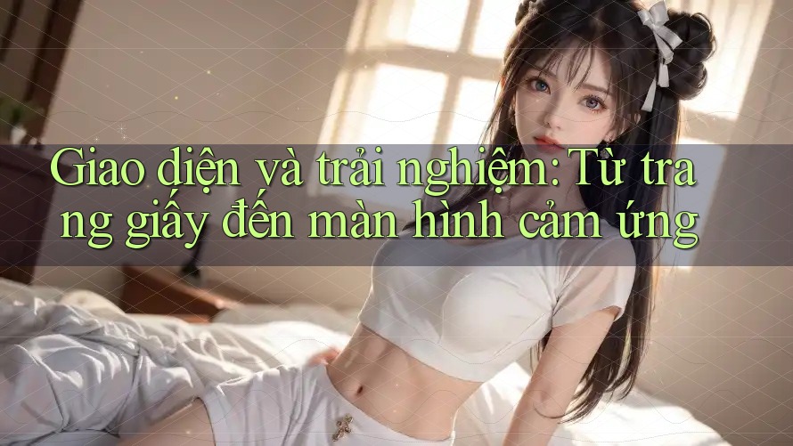 Giao diện và trải nghiệm: Từ trang giấy đến màn hình cảm ứng