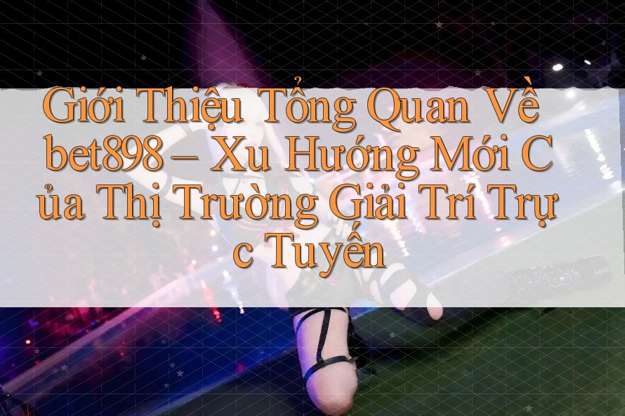 Giới Thiệu Tổng Quan Về bet898 – Xu Hướng Mới Của Thị Trường Giải Trí Trực Tuyến