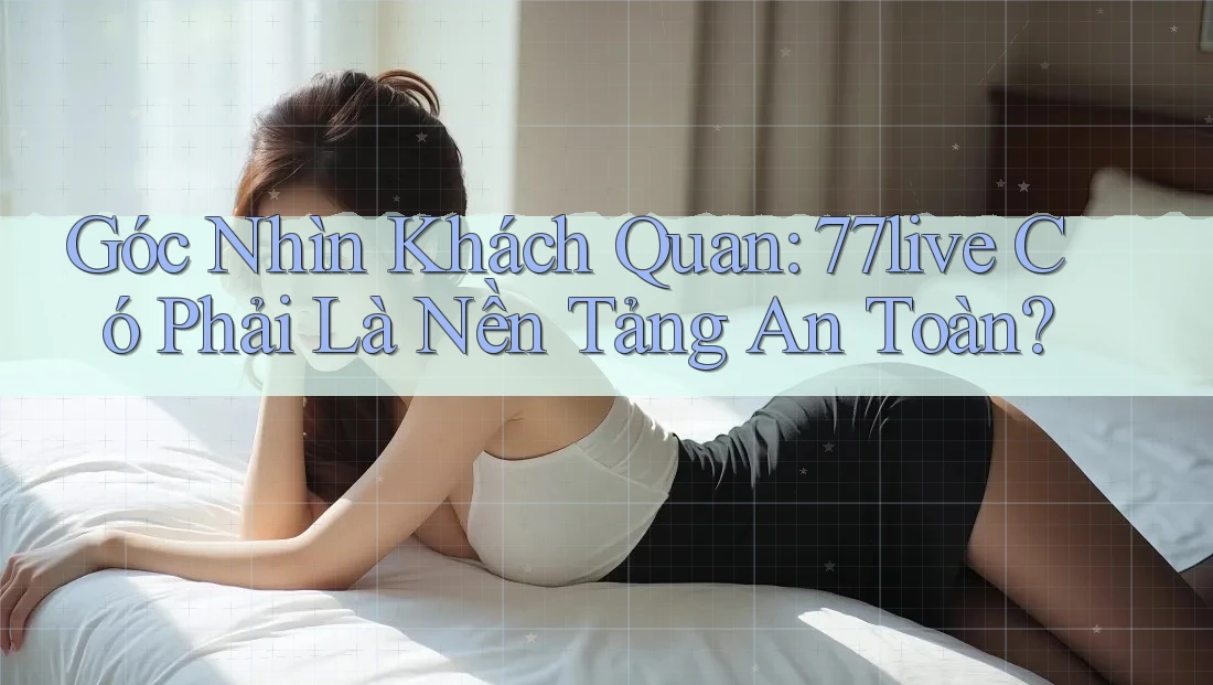 Góc Nhìn Khách Quan: 77live Có Phải Là Nền Tảng An Toàn?