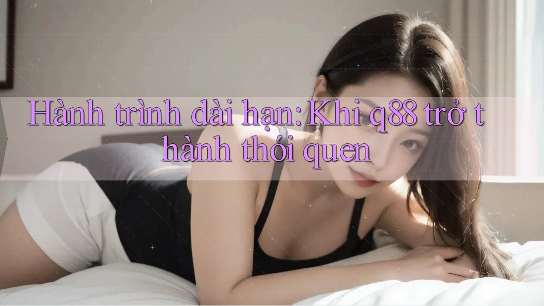 Hành trình dài hạn: Khi q88 trở thành thói quen Hành trình dài hạn: Khi q88 trở thành thói quen