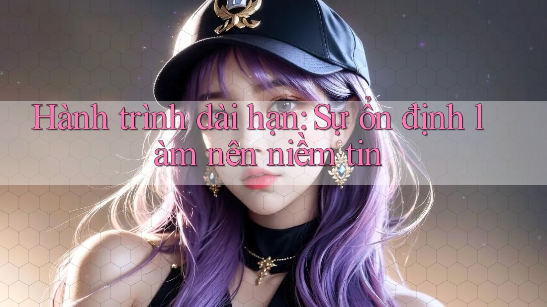 Hành trình dài hạn: Sự ổn định làm nên niềm tin
