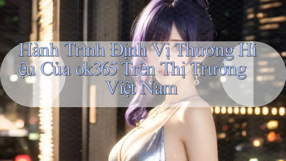Hành Trình Định Vị Thương Hiệu Của ok365 Trên Thị Trường Việt Nam Hành Trình Định Vị Thương Hiệu Của ok365 Trên Thị Trường Việt Nam