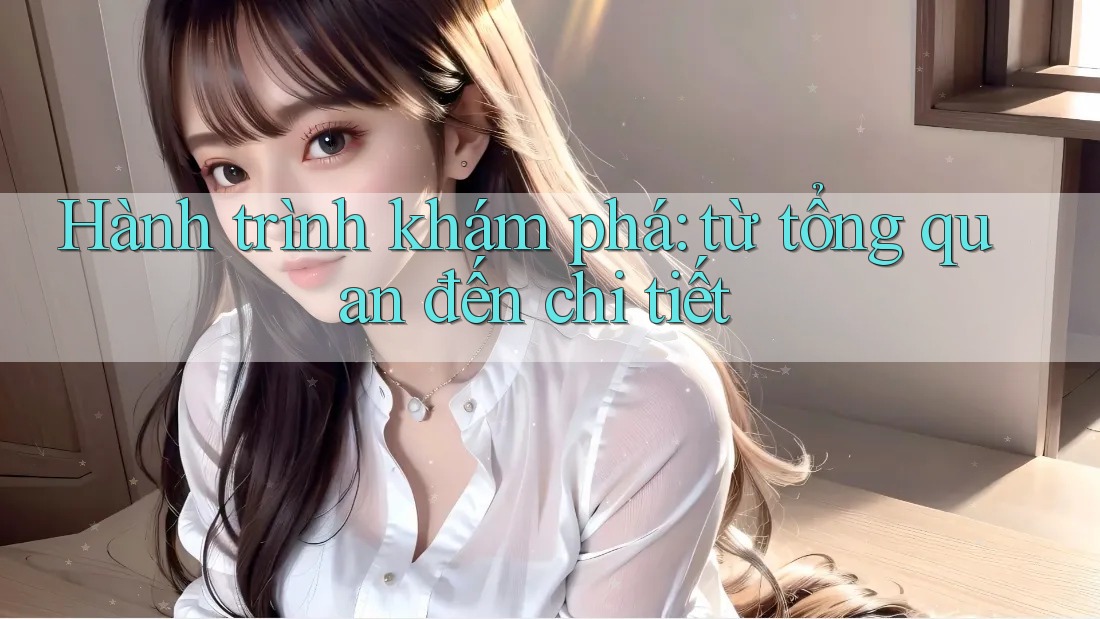 Hành trình khám phá: từ tổng quan đến chi tiết Hành trình khám phá: từ tổng quan đến chi tiết