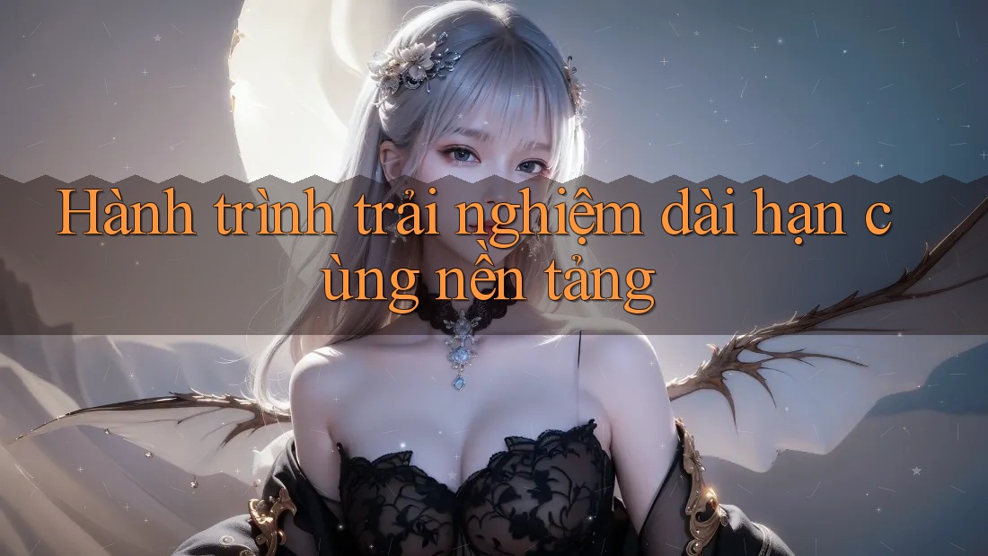 Hành trình trải nghiệm dài hạn cùng nền tảng Hành trình trải nghiệm dài hạn cùng nền tảng