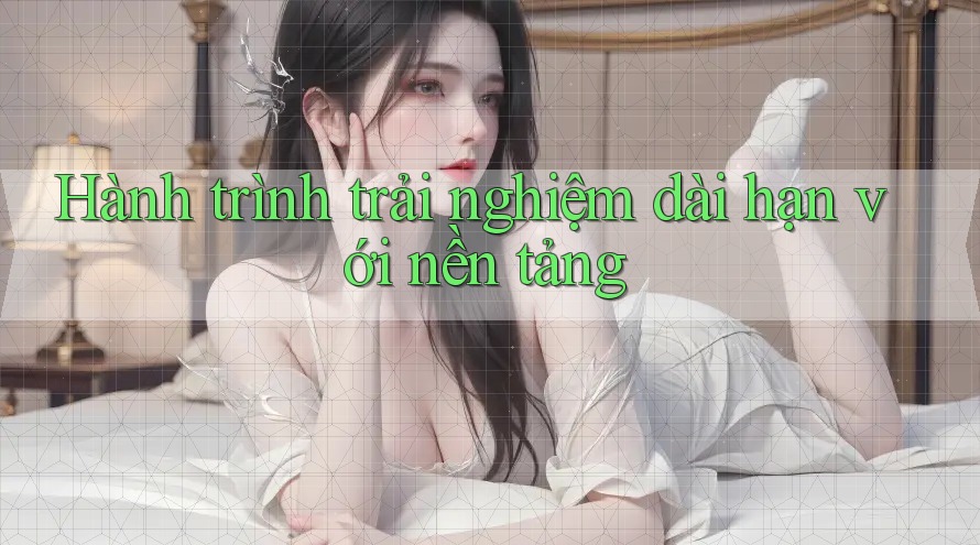 Hành trình trải nghiệm dài hạn với nền tảng